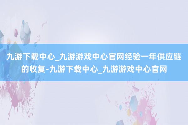 九游下载中心_九游游戏中心官网经验一年供应链的收复-九游下载中心_九游游戏中心官网