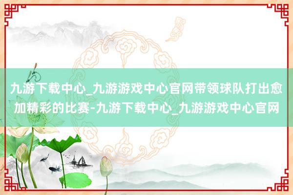 九游下载中心_九游游戏中心官网带领球队打出愈加精彩的比赛-九游下载中心_九游游戏中心官网