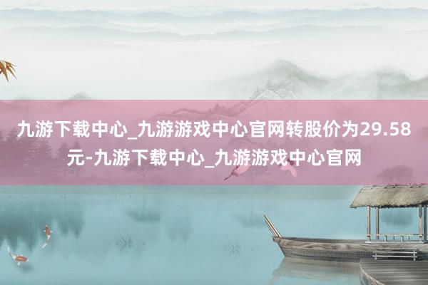 九游下载中心_九游游戏中心官网转股价为29.58元-九游下载中心_九游游戏中心官网