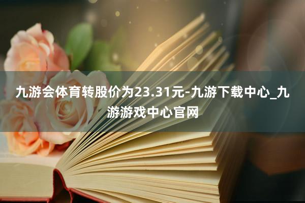 九游会体育转股价为23.31元-九游下载中心_九游游戏中心官网