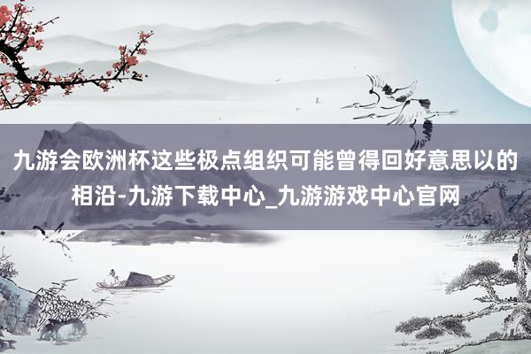 九游会欧洲杯这些极点组织可能曾得回好意思以的相沿-九游下载中心_九游游戏中心官网