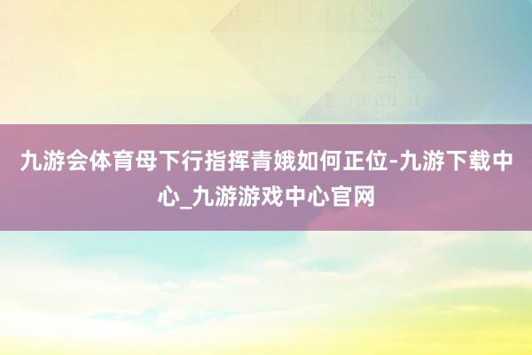 九游会体育母下行指挥青娥如何正位-九游下载中心_九游游戏中心官网