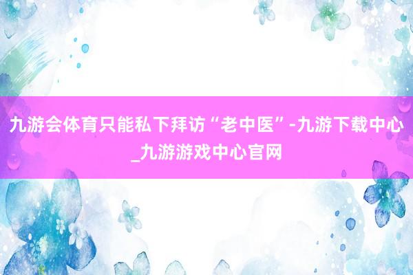 九游会体育只能私下拜访“老中医”-九游下载中心_九游游戏中心官网