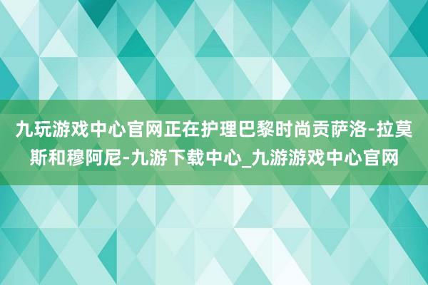 九玩游戏中心官网正在护理巴黎时尚贡萨洛-拉莫斯和穆阿尼-九游下载中心_九游游戏中心官网