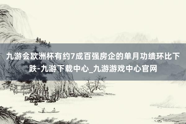 九游会欧洲杯有约7成百强房企的单月功绩环比下跌-九游下载中心_九游游戏中心官网