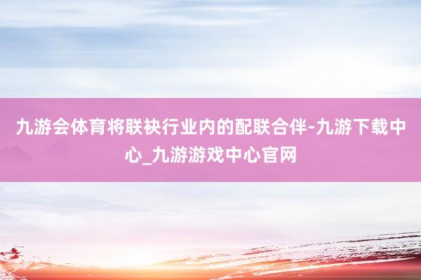 九游会体育将联袂行业内的配联合伴-九游下载中心_九游游戏中心官网