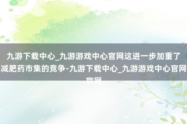 九游下载中心_九游游戏中心官网这进一步加重了减肥药市集的竞争-九游下载中心_九游游戏中心官网