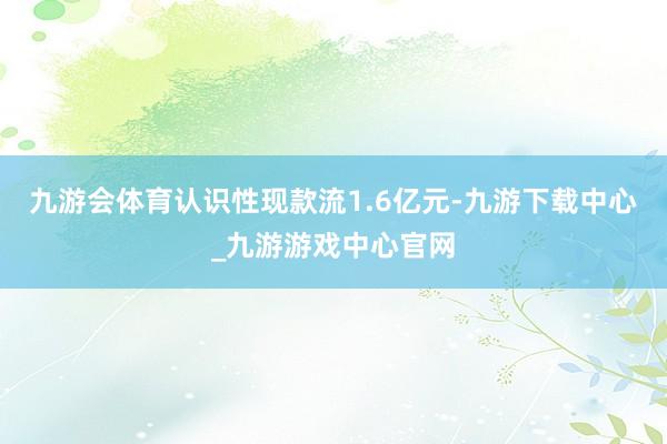 九游会体育认识性现款流1.6亿元-九游下载中心_九游游戏中心官网