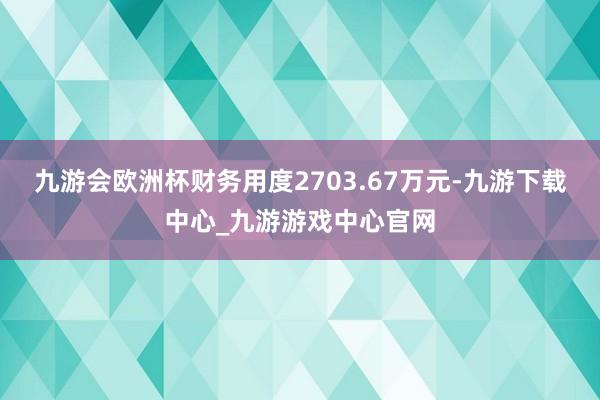 九游会欧洲杯财务用度2703.67万元-九游下载中心_九游游戏中心官网