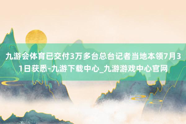 九游会体育已交付3万多台总台记者当地本领7月31日获悉-九游下载中心_九游游戏中心官网