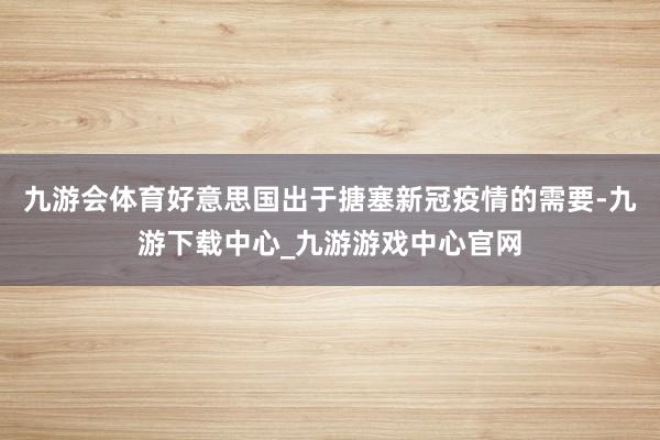 九游会体育好意思国出于搪塞新冠疫情的需要-九游下载中心_九游游戏中心官网