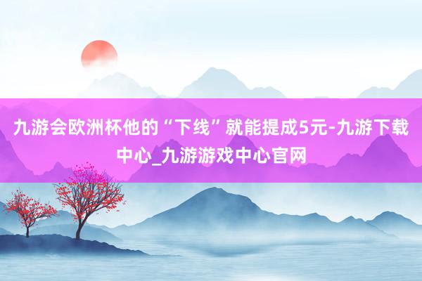 九游会欧洲杯他的“下线”就能提成5元-九游下载中心_九游游戏中心官网