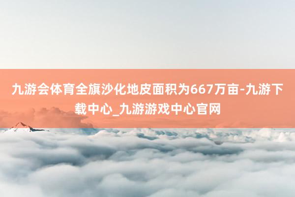 九游会体育全旗沙化地皮面积为667万亩-九游下载中心_九游游戏中心官网