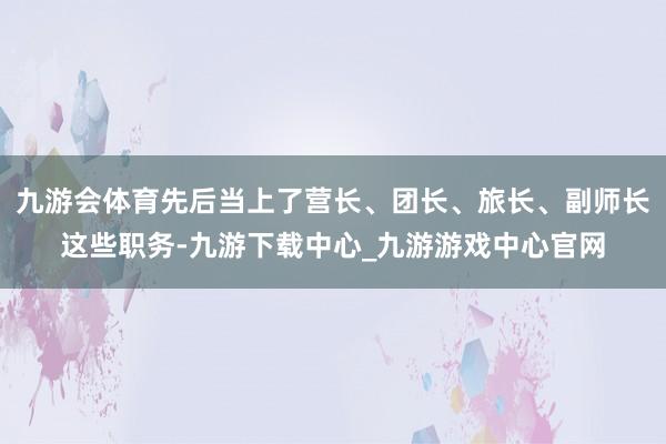 九游会体育先后当上了营长、团长、旅长、副师长这些职务-九游下载中心_九游游戏中心官网