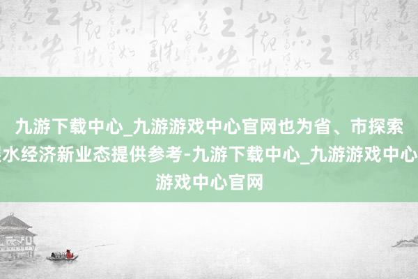 九游下载中心_九游游戏中心官网也为省、市探索发展水经济新业态提供参考-九游下载中心_九游游戏中心官网