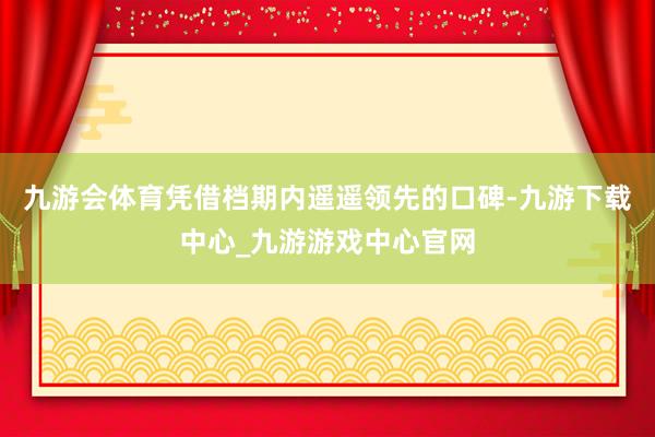 九游会体育凭借档期内遥遥领先的口碑-九游下载中心_九游游戏中心官网