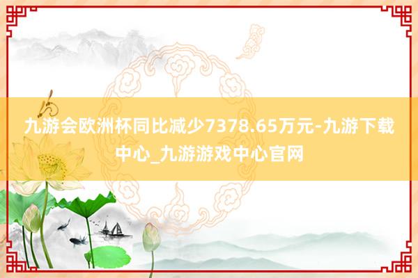 九游会欧洲杯同比减少7378.65万元-九游下载中心_九游游戏中心官网