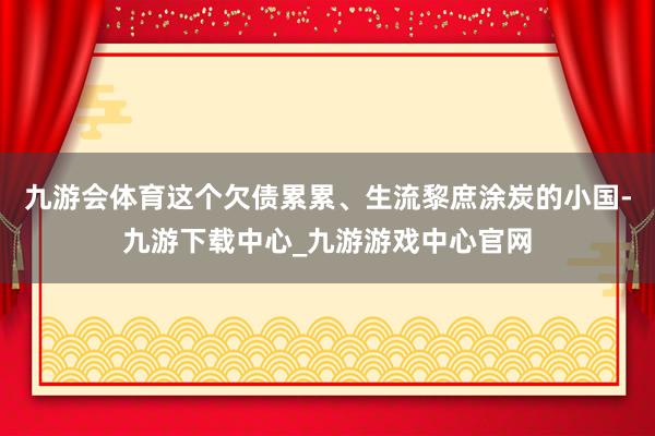 九游会体育这个欠债累累、生流黎庶涂炭的小国-九游下载中心_九游游戏中心官网