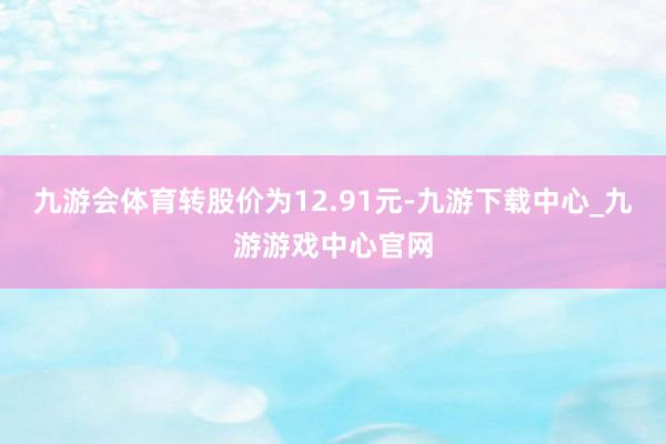 九游会体育转股价为12.91元-九游下载中心_九游游戏中心官网