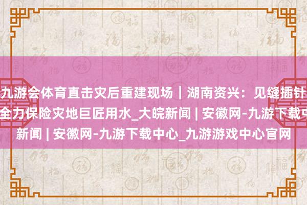 九游会体育直击灾后重建现场｜湖南资兴：见缝插针买通给水“生命线” 全力保险灾地巨匠用水_大皖新闻 | 安徽网-九游下载中心_九游游戏中心官网