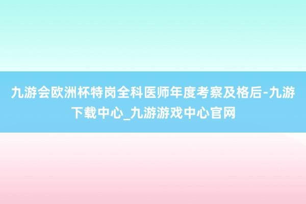 九游会欧洲杯特岗全科医师年度考察及格后-九游下载中心_九游游戏中心官网