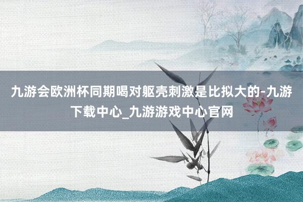 九游会欧洲杯同期喝对躯壳刺激是比拟大的-九游下载中心_九游游戏中心官网