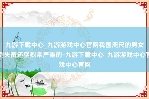 九游下载中心_九游游戏中心官网我国咫尺的男女比例失衡还猛烈常严重的-九游下载中心_九游游戏中心官网