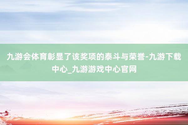 九游会体育彰显了该奖项的泰斗与荣誉-九游下载中心_九游游戏中心官网