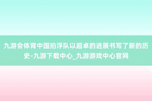 九游会体育中国拍浮队以超卓的进展书写了新的历史-九游下载中心_九游游戏中心官网