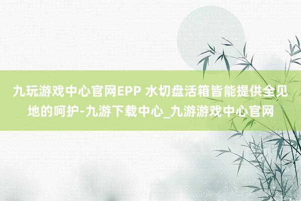 九玩游戏中心官网EPP 水切盘活箱皆能提供全见地的呵护-九游下载中心_九游游戏中心官网