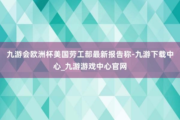 九游会欧洲杯美国劳工部最新报告称-九游下载中心_九游游戏中心官网