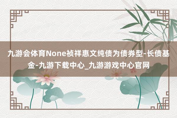 九游会体育None祯祥惠文纯债为债券型-长债基金-九游下载中心_九游游戏中心官网