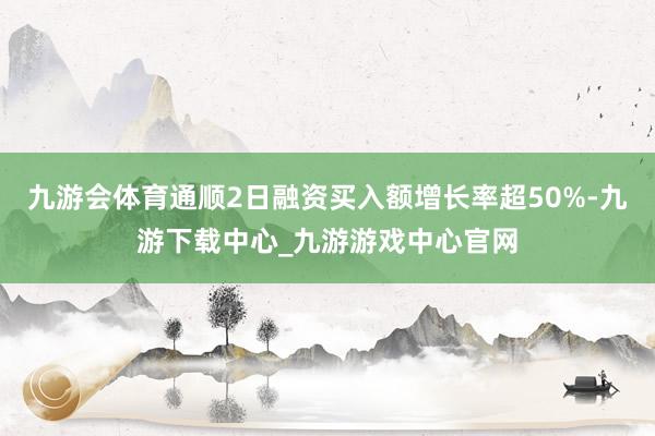 九游会体育通顺2日融资买入额增长率超50%-九游下载中心_九游游戏中心官网