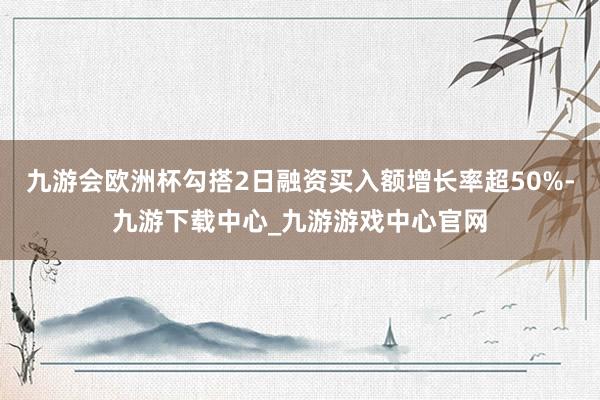 九游会欧洲杯勾搭2日融资买入额增长率超50%-九游下载中心_九游游戏中心官网