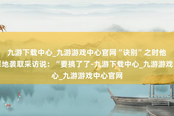 九游下载中心_九游游戏中心官网“诀别”之时他爱搭不睬地袭取采访说：“要搞了了-九游下载中心_九游游戏中心官网