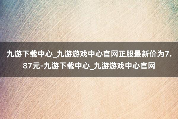 九游下载中心_九游游戏中心官网正股最新价为7.87元-九游下载中心_九游游戏中心官网