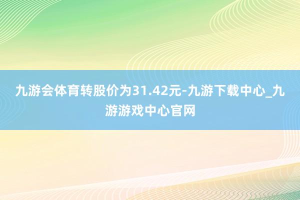 九游会体育转股价为31.42元-九游下载中心_九游游戏中心官网