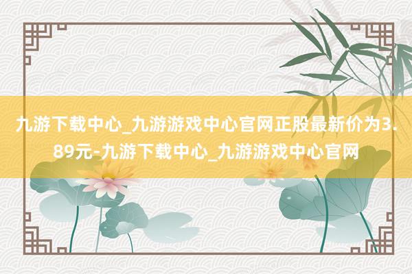 九游下载中心_九游游戏中心官网正股最新价为3.89元-九游下载中心_九游游戏中心官网