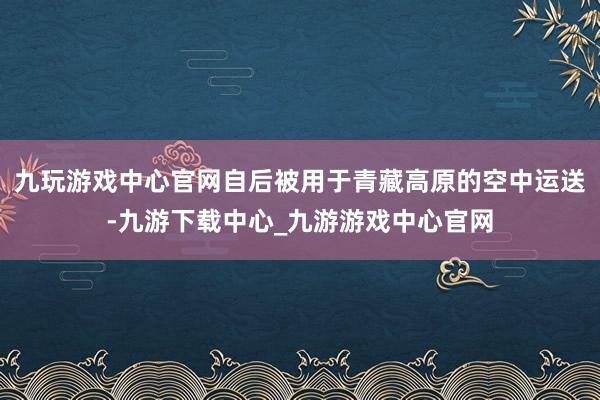 九玩游戏中心官网自后被用于青藏高原的空中运送-九游下载中心_九游游戏中心官网