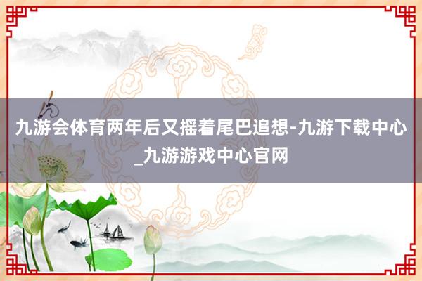 九游会体育两年后又摇着尾巴追想-九游下载中心_九游游戏中心官网