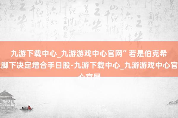 九游下载中心_九游游戏中心官网”　　若是伯克希尔脚下决定增合手日股-九游下载中心_九游游戏中心官网