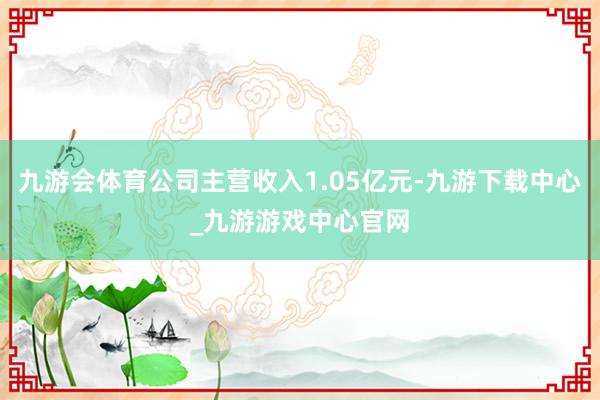 九游会体育公司主营收入1.05亿元-九游下载中心_九游游戏中心官网