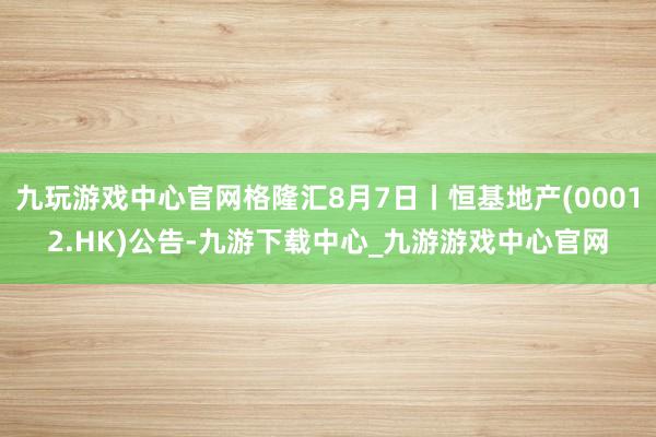 九玩游戏中心官网格隆汇8月7日丨恒基地产(00012.HK)公告-九游下载中心_九游游戏中心官网