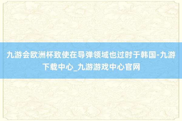 九游会欧洲杯致使在导弹领域也过时于韩国-九游下载中心_九游游戏中心官网