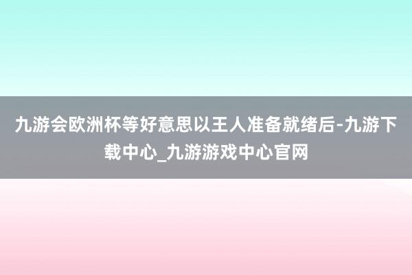 九游会欧洲杯等好意思以王人准备就绪后-九游下载中心_九游游戏中心官网