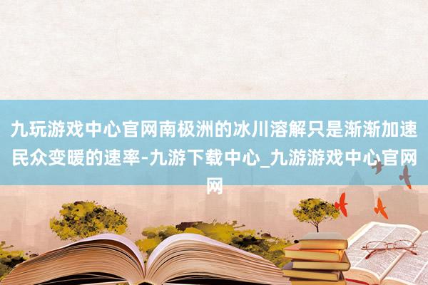 九玩游戏中心官网南极洲的冰川溶解只是渐渐加速民众变暖的速率-九游下载中心_九游游戏中心官网