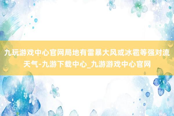 九玩游戏中心官网局地有雷暴大风或冰雹等强对流天气-九游下载中心_九游游戏中心官网