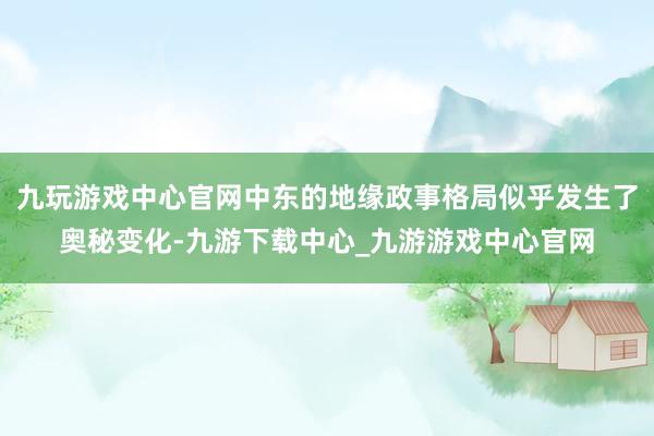 九玩游戏中心官网中东的地缘政事格局似乎发生了奥秘变化-九游下载中心_九游游戏中心官网