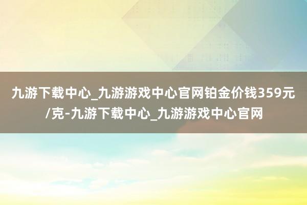 九游下载中心_九游游戏中心官网铂金价钱359元/克-九游下载中心_九游游戏中心官网