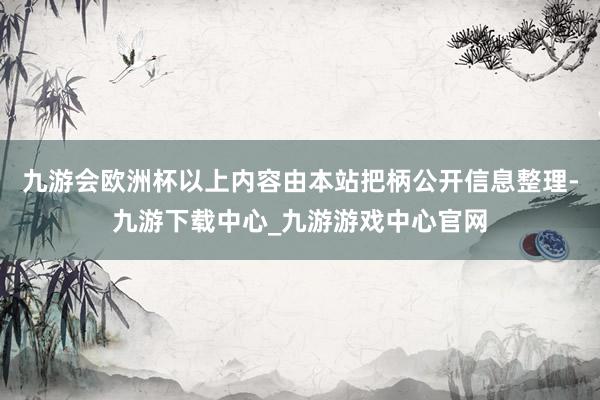 九游会欧洲杯以上内容由本站把柄公开信息整理-九游下载中心_九游游戏中心官网